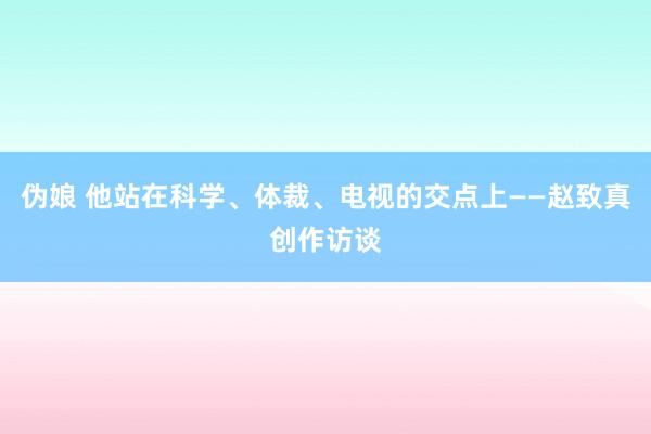 伪娘 他站在科学、体裁、电视的交点上——赵致真创作访谈