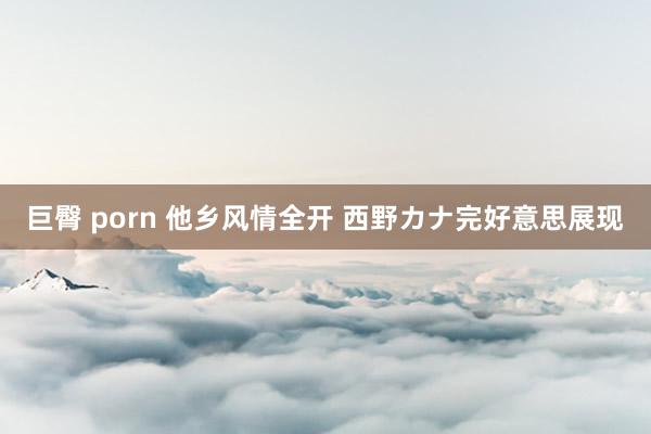 巨臀 porn 他乡风情全开 西野カナ完好意思展现