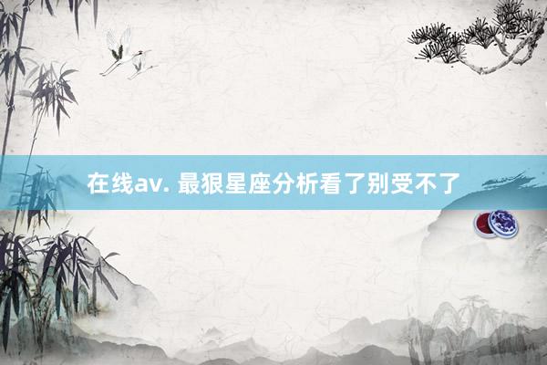 在线av. 最狠星座分析看了别受不了