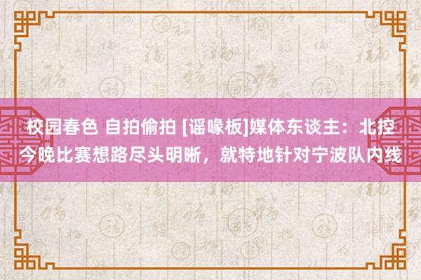 校园春色 自拍偷拍 [谣喙板]媒体东谈主：北控今晚比赛想路尽头明晰，就特地针对宁波队内线
