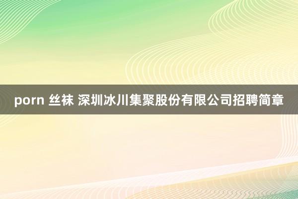 porn 丝袜 深圳冰川集聚股份有限公司招聘简章