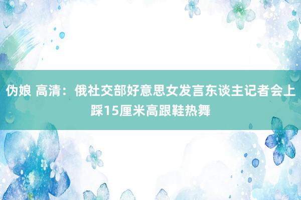 伪娘 高清：俄社交部好意思女发言东谈主记者会上踩15厘米高跟鞋热舞