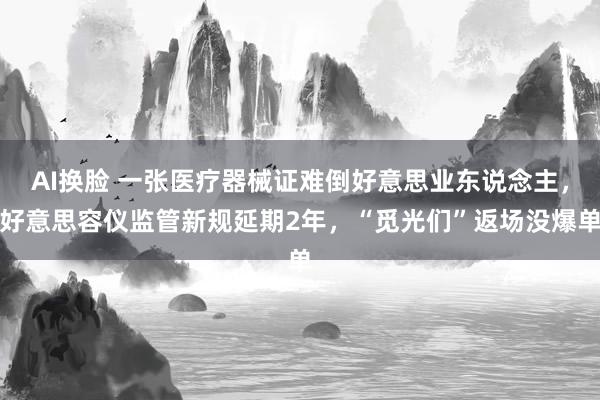 AI换脸 一张医疗器械证难倒好意思业东说念主，好意思容仪监管新规延期2年，“觅光们”返场没爆单
