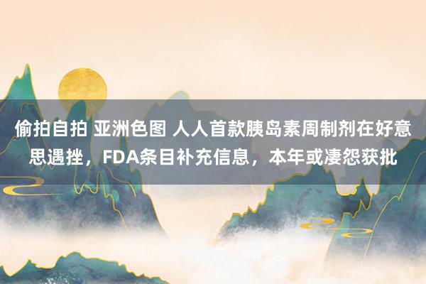 偷拍自拍 亚洲色图 人人首款胰岛素周制剂在好意思遇挫，FDA条目补充信息，本年或凄怨获批