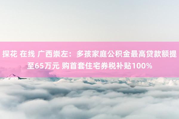 探花 在线 广西崇左：多孩家庭公积金最高贷款额提至65万元 购首套住宅券税补贴100%