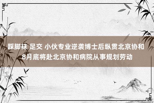 踩脚袜 足交 小伙专业逆袭博士后纵贯北京协和 8月底将赴北京协和病院从事规划劳动