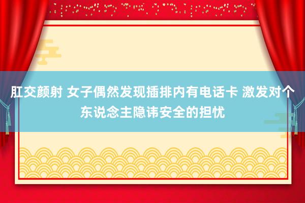 肛交颜射 女子偶然发现插排内有电话卡 激发对个东说念主隐讳安全的担忧