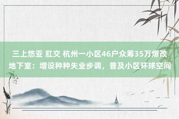 三上悠亚 肛交 杭州一小区46户众筹35万爆改地下室：增设种种失业步调，普及小区环球空间