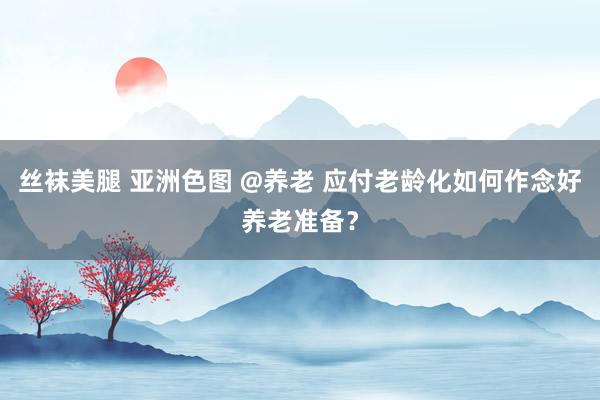 丝袜美腿 亚洲色图 @养老 应付老龄化如何作念好养老准备？