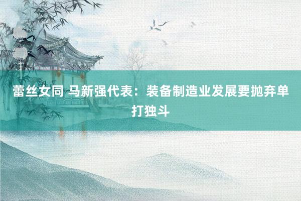 蕾丝女同 马新强代表：装备制造业发展要抛弃单打独斗