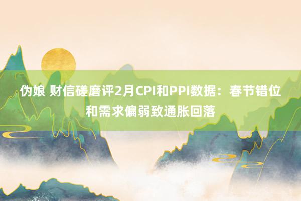 伪娘 财信磋磨评2月CPI和PPI数据：春节错位和需求偏弱致通胀回落
