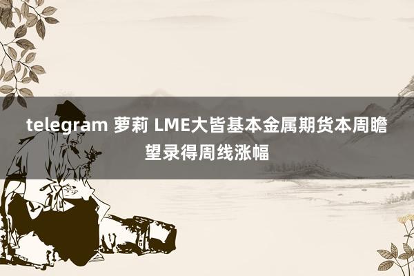 telegram 萝莉 LME大皆基本金属期货本周瞻望录得周线涨幅