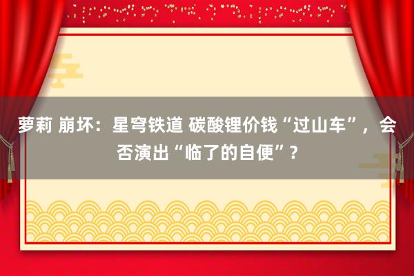 萝莉 崩坏：星穹铁道 碳酸锂价钱“过山车”，会否演出“临了的自便”？