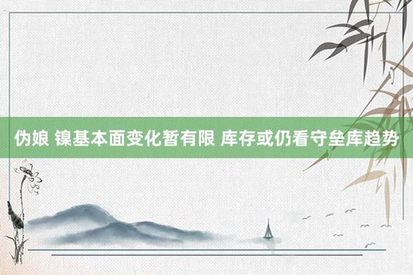 伪娘 镍基本面变化暂有限 库存或仍看守垒库趋势