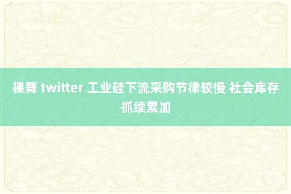 裸舞 twitter 工业硅下流采购节律较慢 社会库存抓续累加