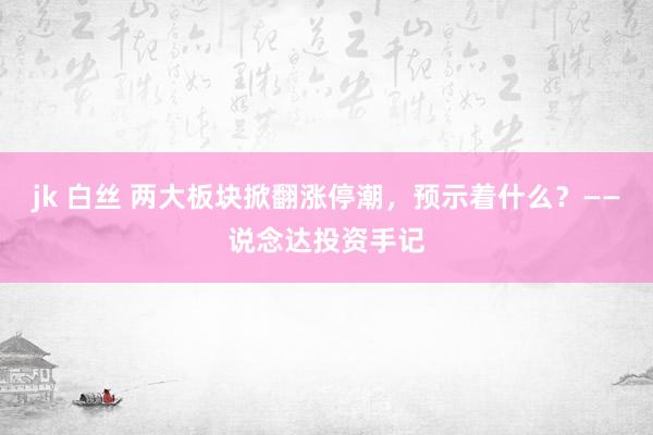 jk 白丝 两大板块掀翻涨停潮，预示着什么？——说念达投资手记