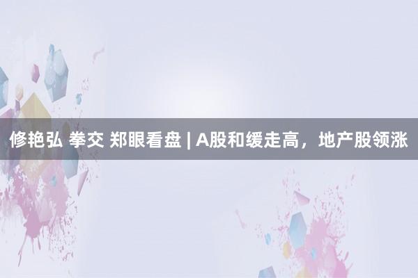 修艳弘 拳交 郑眼看盘 | A股和缓走高，地产股领涨
