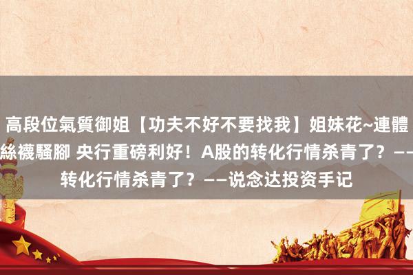 高段位氣質御姐【功夫不好不要找我】姐妹花~連體絲襪~大奶晃動~絲襪騷腳 央行重磅利好！A股的转化行情杀青了？——说念达投资手记