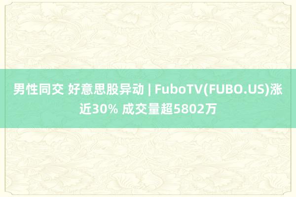 男性同交 好意思股异动 | FuboTV(FUBO.US)涨近30% 成交量超5802万
