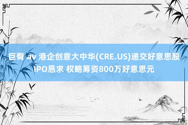 巨臀 av 港企创意大中华(CRE.US)递交好意思股IPO恳求 权略筹资800万好意思元