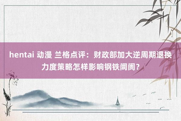 hentai 动漫 兰格点评：财政部加大逆周期退换力度策略怎样影响钢铁阛阓？
