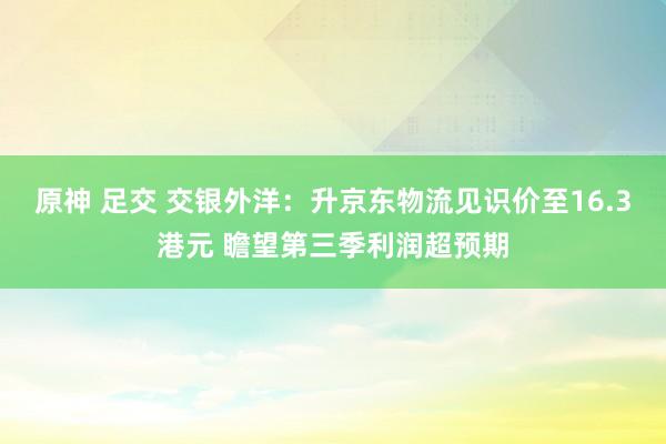 原神 足交 交银外洋：升京东物流见识价至16.3港元 瞻望第三季利润超预期