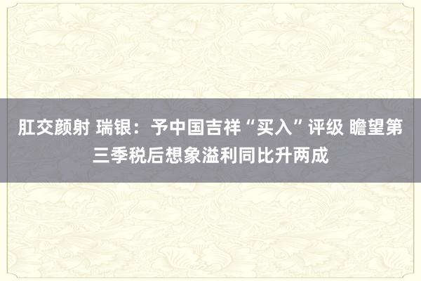 肛交颜射 瑞银：予中国吉祥“买入”评级 瞻望第三季税后想象溢利同比升两成