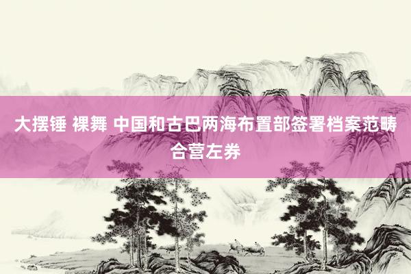 大摆锤 裸舞 中国和古巴两海布置部签署档案范畴合营左券