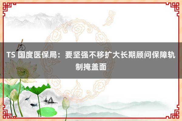 TS 国度医保局：要坚强不移扩大长期顾问保障轨制掩盖面