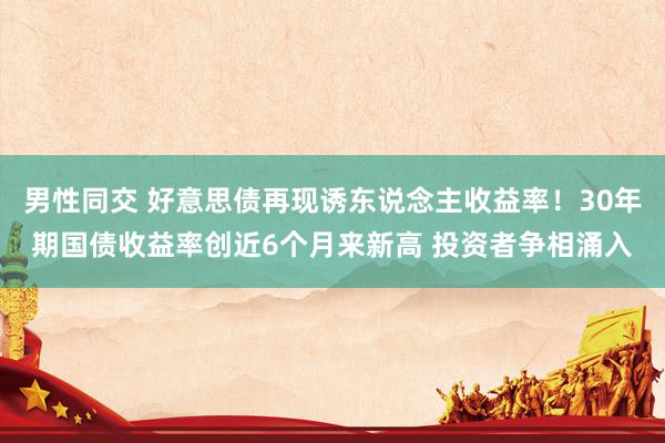 男性同交 好意思债再现诱东说念主收益率！30年期国债收益率创近6个月来新高 投资者争相涌入