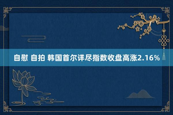 自慰 自拍 韩国首尔详尽指数收盘高涨2.16%