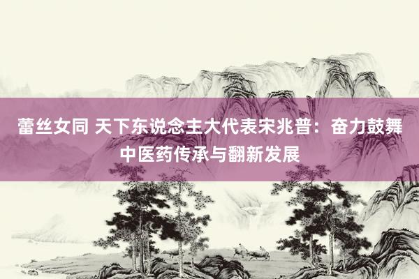 蕾丝女同 天下东说念主大代表宋兆普：奋力鼓舞中医药传承与翻新发展