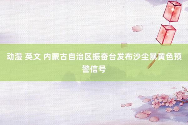 动漫 英文 内蒙古自治区振奋台发布沙尘暴黄色预警信号