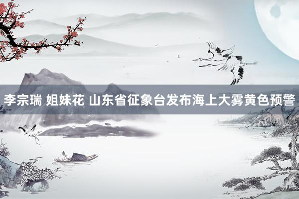 李宗瑞 姐妹花 山东省征象台发布海上大雾黄色预警