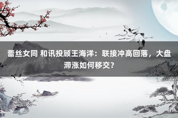 蕾丝女同 和讯投顾王海洋：联接冲高回落，大盘滞涨如何移交？