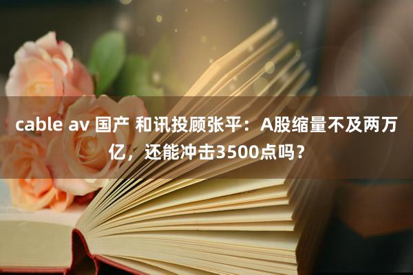 cable av 国产 和讯投顾张平：A股缩量不及两万亿，还能冲击3500点吗？