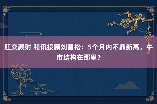肛交颜射 和讯投顾刘昌松：5个月内不鼎新高，牛市结构在那里？