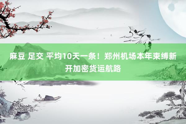 麻豆 足交 平均10天一条！郑州机场本年束缚新开加密货运航路